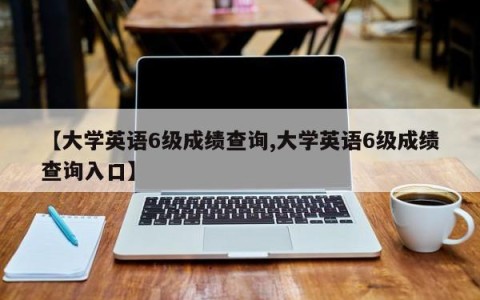 【大学英语6级成绩查询,大学英语6级成绩查询入口】
